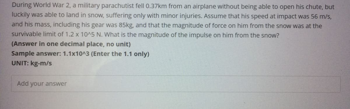 During World War 2, a military parachutist fell 0.37km from an airplane without being able to open his chute, but
luckily was able to land in snow, suffering only with minor injuries. Assume that his speed at impact was 56 m/s,
and his mass, including his gear was 85kg, and that the magnitude of force on him from the snow was at the
survivable limit of 1.2 x 10^5 N. What is the magnitude of the impulse on him from the snow?
(Answer in one decimal place, no unit)
Sample answer: 1.1x10^3 (Enter the 1.1 only)
UNIT: kg-m/s
Add your answer
