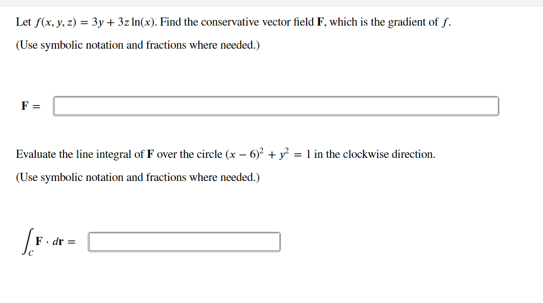 Let f(x, y, z) = 3y + 3z ln(x). Find the conservative vector field F, which is the gradient of f.
(Use symbolic notation and fractions where needed.)
F =
Evaluate the line integral of F over the circle (x – 6)? + y = 1 in the clockwise direction.
(Use symbolic notation and fractions where needed.)
F. dr =
