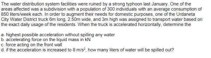 The water distribution system facilities were ruined by a strong typhoon last January. One of the
areas affected was a subdivision with a population of 300 individuals with an average consumption of
850 liters/week each. In order to augment their needs for domestic purposes, one of the Urdaneta
City Water District truck 6m long, 2.50m wide, and 3m high was assigned to transport water based on
the exact daily usage of the residents. When the truck is accelerated horizontally, determine the
a. highest possible acceleration without spilling any water
b. accelerating force on the liquid mass in kN
c. force acting on the front wall
d. if the acceleration is increased to 8 m/s?, how many liters of water will be spilled out?
