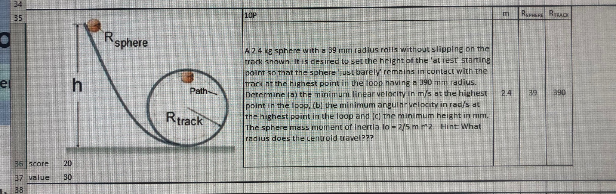 34
35
10P
RSPHERE RTRACK
Rsphere
A 2.4 kg sphere with a 39 mm radius rolls without slipping on the
track shown. It is desired to set the height of the 'at rest' starting
point so that the sphere 'just barely remains in contact with the
track at the highest point in the loop having a 390 mm radius.
Determine (a) the minimum linear velocity in m/s at the highest
point in the loop, (b) the minimum angular velocity in rad/s at
the highest point in the loop and (c) the minimum height in mm.
The sphere mass moment of inertia lo = 2/5 m r^2. Hint: What
radius does the centroid travel???
ei
h.
Path-
2.4
390
39
Rtrack
36 Score
20
37 value
30
38
3.
