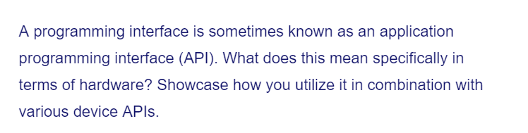 A programming interface is sometimes known as an application
programming interface (API). What does this mean specifically in
terms of hardware? Showcase how you utilize it in combination with
various device APIs.