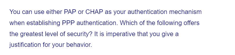 You can use either PAP or CHAP as your authentication mechanism
when establishing PPP authentication. Which of the following offers
the greatest level of security? It is imperative that you give a
justification for your behavior.