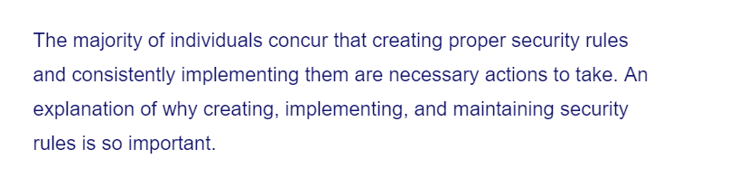 The majority of individuals concur that creating proper security rules
and consistently implementing them are necessary actions to take. An
explanation of why creating, implementing, and maintaining security
rules is so important.