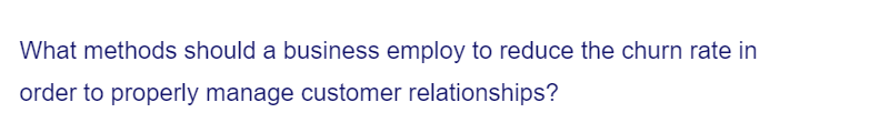 What methods should a business employ to reduce the churn rate in
order to properly manage customer relationships?