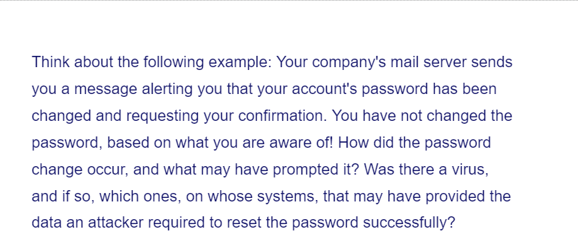 Think about the following example: Your company's mail server sends
you a message alerting you that your account's password has been
changed and requesting your confirmation. You have not changed the
password, based on what you are aware of! How did the password
change occur, and what may have prompted it? Was there a virus,
and if so, which ones, on whose systems, that may have provided the
data an attacker required to reset the password successfully?