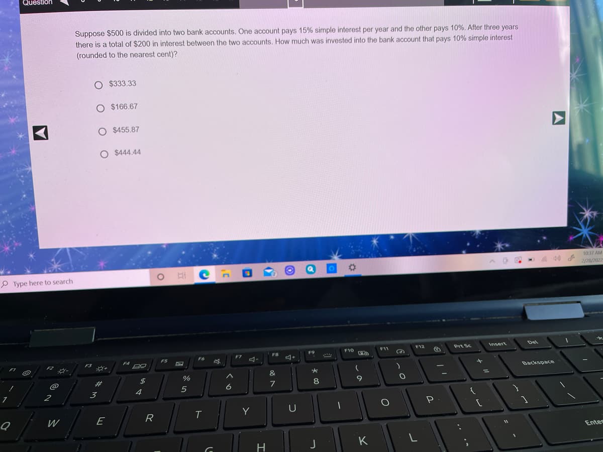 Question
Suppose $500 is divided into two bank accounts. One account pays 15% simple interest per year and the other pays 10%. After three years
there is a total of $200 in interest between the two accounts, How much was invested into the bank account that pays 10% simple interest
(rounded to the nearest cent)?
O $333.33
O $166.67
O $455.87
O $444.44
1037 AM
2/2/2022
P Type here to search
Insert
Del
F10
F11
F12
Prt Sc
F8
F9
F7
F5
F6
F4
F3
F1
F2
ダー
Backspace
&
$
%
@
#
7
8
4
5
6
2
3
T
Y
U
W
E
R
Entes
K
H
