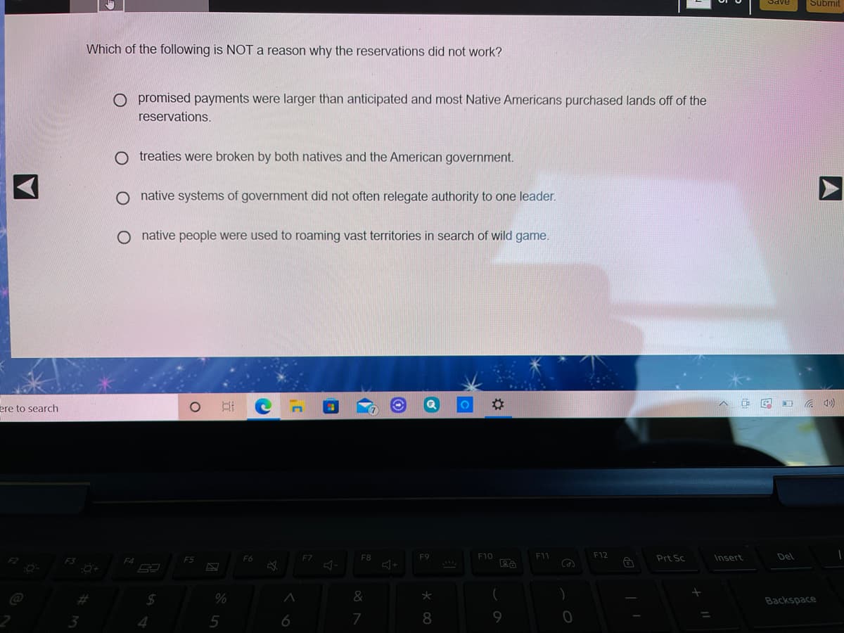 Submit
Which of the following is NOT a reason why the reservations did not work?
O promised payments were larger than anticipated and most Native Americans purchased lands off of the
reservations.
treaties were broken by both natives and the American government.
native systems of government did not often relegate authority to one leader.
native people were used to roaming vast territories in search of wild game.
O G 4)
ere to search
F5
F6
F7
F8
F9
F10
F11
F12
Prt Sc
Insert
Del
F4
%
&
Backspace
4
7
A
