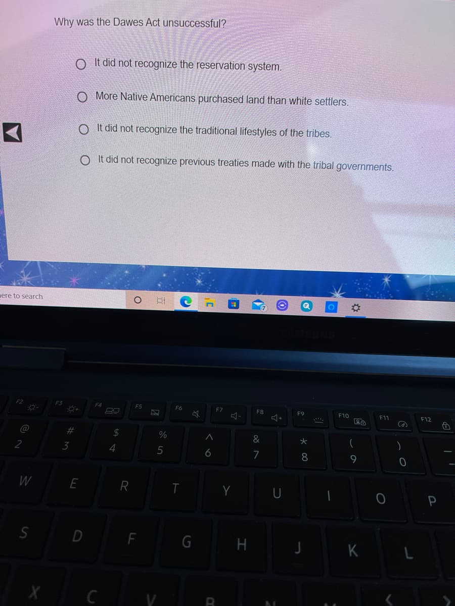Why was the Dawes Act unsuccessful?
It did not recognize the reservation system.
O More Native Americans purchased land than white settlers.
O It did not recognize the traditional lifestyles of the tribes.
O It did not recognize previous treaties made with the tribal governments.
mere to search
F3
F4
F6
F7
F8
F9
F10
F11
F12
@
%23
2$
%
&
3
4
6
7
8
9.
W
E
SD
F
G H
K
