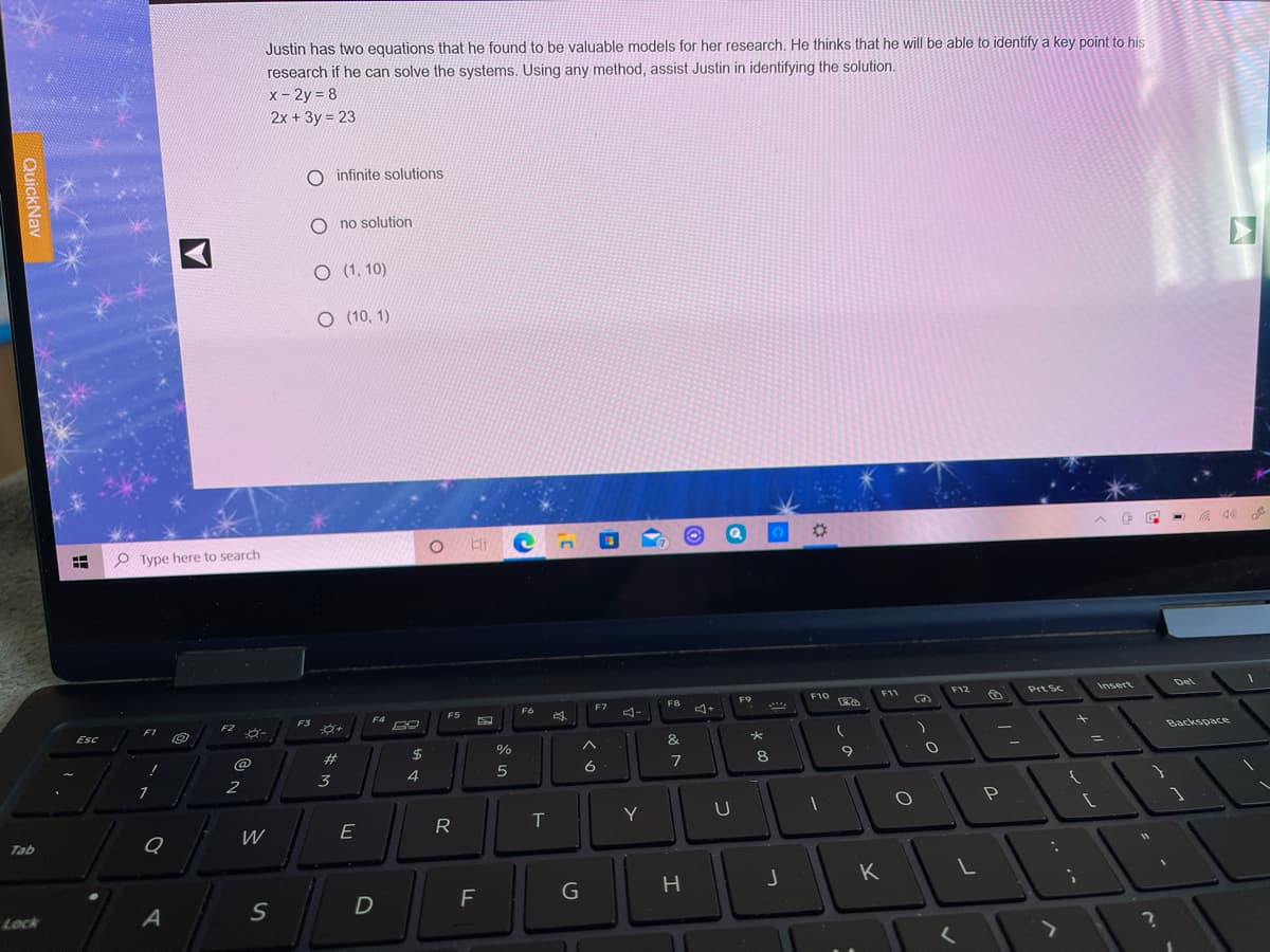Justin has two equations that he found to be valuable models for her research, He thinks that he will be able to identify a key point to his
research if he can solve the systems. Using any method, assist Justin in identifying the solution.
x - 2y = 8
2x + 3y = 23
O infinite solutions
O no solution
O (1, 10)
O (10, 1)
%23
O Type here to search
F10
F11
F12
Prt Sc
Insert
Del
F7
F8
F9
F5
F6
4-
F4
F2 O-
F3
F1
Esc
Backspace
&
@
23
2$
%
9
2
3
4
R
T
Y
W
E
Tab
H
K
G
Lock
QuickNav
