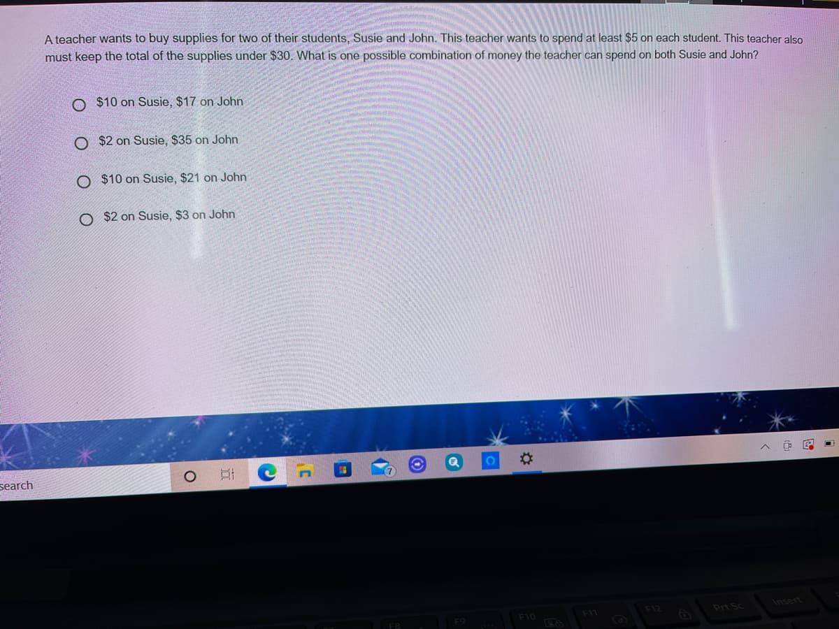 A teacher wants to buy supplies for two of their students, Susie and John. This teacher wants to spend at least $5 on each student. This teacher also
must keep the total of the supplies under $30. What is one possible combination of money the teacher can spend on both Susie and John?
O $10 on Susie, $17 on John
O $2 on Susie, $35 on John.
O $10 on Susie, $21 on John
O $2 on Susie, $3 on John
search
%23
F12
Insert
F10
Prt Sc
F9
