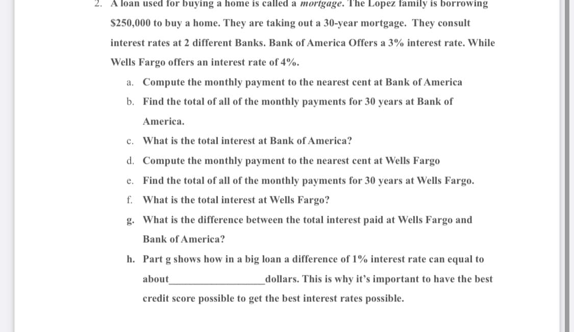 2. A loan used for buying a home is called a mortgage. The Lopez family is borrowing
$250,000 to buy a home. They are taking out a 30-year mortgage. They consult
interest rates at 2 different Banks. Bank of America Offers a 3% interest rate. While
Wells Fargo offers an interest rate of 4%.
a. Compute the monthly payment to the nearest cent at Bank of America
b. Find the total of all of the monthly payments for 30 years at Bank of
America.
c. What is the total interest at Bank of America?
d.
Compute the monthly payment to the nearest cent at Wells Fargo
e. Find the total of all of the monthly payments for 30 years at Wells Fargo.
f. What is the total interest at Wells Fargo?
g. What is the difference between the total interest paid at Wells Fargo and
Bank of America?
h. Part g shows how in a big loan a difference of 1% interest rate can equal to
about
dollars. This is why it's important to have the best
credit score possible to get the best interest rates possible.