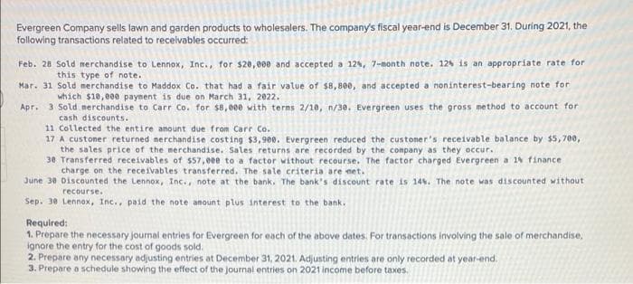 Evergreen Company sells lawn and garden products to wholesalers. The company's fiscal year-end is December 31. During 2021, the
following transactions related to receivables occurred:
Feb. 28 Sold merchandise to Lennox, Inc., for $20,000 and accepted a 12%, 7-month note. 12% is an appropriate rate for
this type of note.
Mar. 31 Sold merchandise to Maddox Co. that had a fair value of $8,800, and accepted a noninterest-bearing note for
which $10,000 payment is due on March 31, 2022.
Apr. 3 Sold merchandise to Carr Co. for $8,000 with terms 2/10, n/38. Evergreen uses the gross method to account for
cash discounts.
11 Collected the entire amount due from Carr Co.
17 A customer returned merchandise costing $3,900. Evergreen reduced the customer's receivable balance by $5,700,
the sales price of the merchandise. Sales returns are recorded by the company as they occur.
30 Transferred receivables of $57,000 to a factor without recourse. The factor charged Evergreen a 1% finance
charge on the receivables transferred. The sale criteria are met.
June 30 Discounted the Lennox, Inc., note at the bank. The bank's discount rate is 14%. The note was discounted without
recourse.
Sep. 38 Lennox, Inc., paid the note amount plus interest to the bank.
Required:
1. Prepare the necessary journal entries for Evergreen for each of the above dates. For transactions involving the sale of merchandise,
ignore the entry for the cost of goods sold.
2. Prepare any necessary adjusting entries at December 31, 2021. Adjusting entries are only recorded at year-end.
3. Prepare a schedule showing the effect of the journal entries on 2021 income before taxes.