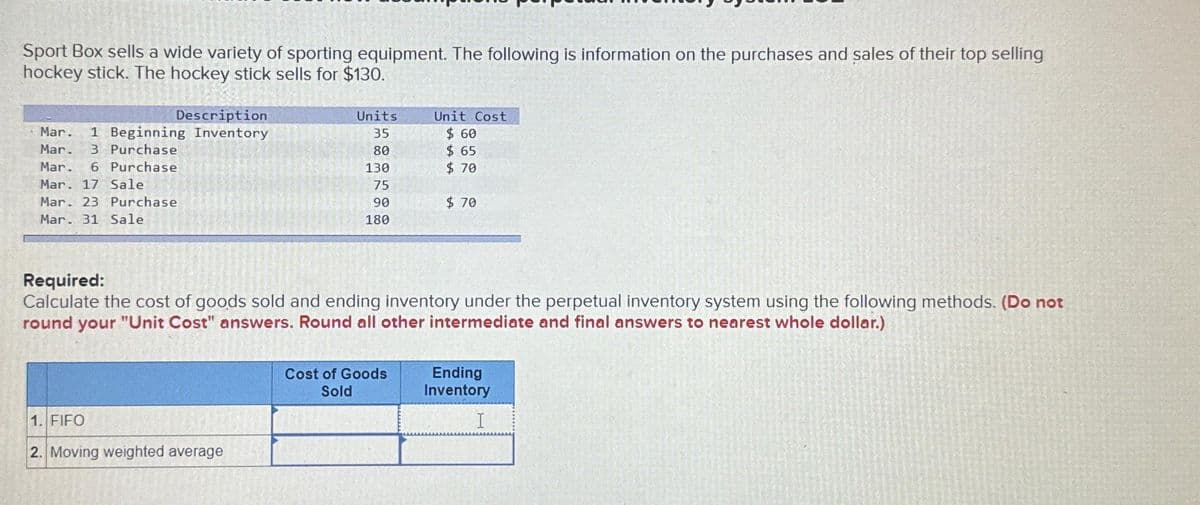 Sport Box sells a wide variety of sporting equipment. The following is information on the purchases and sales of their top selling
hockey stick. The hockey stick sells for $130.
Description
Mar. 1 Beginning Inventory
Mar. 3 Purchase
Mar. 6 Purchase
Mar. 17 Sale
Mar. 23 Purchase
Mar. 31 Sale
Units
35
80
130
75
90
180
1. FIFO
2. Moving weighted average
Unit Cost
$ 60
$65
$ 70
Required:
Calculate the cost of goods sold and ending inventory under the perpetual inventory system using the following methods. (Do not
round your "Unit Cost" answers. Round all other intermediate and final answers to nearest whole dollar.)
Cost of Goods
Sold
$70
Ending
Inventory
I