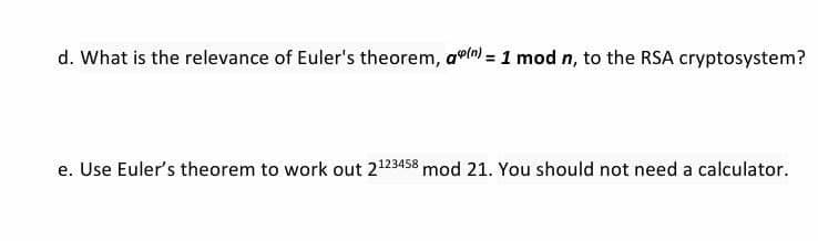 d. What is the relevance of Euler's theorem, awln) = 1 mod n, to the RSA cryptosystem?
e. Use Euler's theorem to work out 2123458 mod 21. You should not need a calculator.
