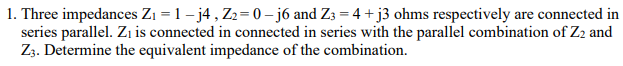 1. Three impedances Zı = 1 – j4, Z2= 0 – j6 and Z3 = 4 +j3 ohms respectively are connected in
series parallel. Zı is connected in connected in series with the parallel combination of Z2 and
Zz. Determine the equivalent impedance of the combination.
