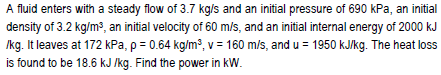 A fluid enters with a steady flow of 3.7 kg/s and an initial pressure of 690 kPa, an initial
density of 3.2 kg/m3, an initial velocity of 60 m/s, and an initial internal energy of 2000 kJ
Ikg. It leaves at 172 kPa, p = 0.64 kg/m?, v = 160 m/s, and u = 1950 kJ/kg. The heat loss
is found to be 18.6 kJ /kg. Find the power in kW.
