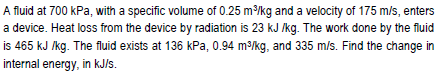 A fluid at 700 kPa, with a specific volume of 0.25 m³/kg and a velocity of 175 m/s, enters
a device. Heat loss from the device by radiation is 23 kJ /kg. The work done by the fluid
is 465 kJ /kg. The fluid exists at 136 kPa, 0.94 m³/kg, and 335 m/s. Find the change in
internal energy, in kJ/s.
