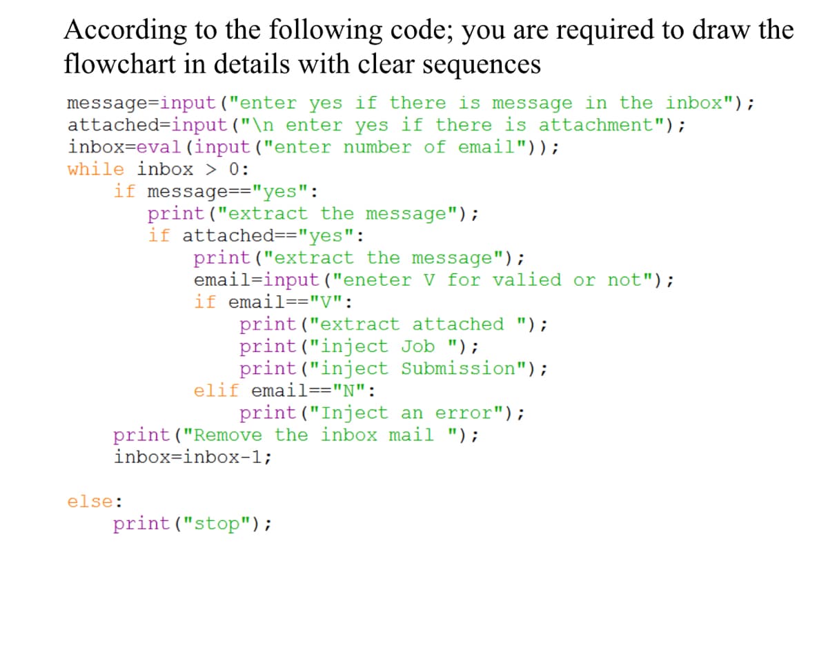 According to the following code; you are required to draw the
flowchart in details with clear sequences
message=input ("enter yes if there is message in the inbox");
attached=input ("\n enter yes if there is attachment");
inbox=eval (input ("enter number of email"));
while inbox > 0:
if message=="yes":
print ("extract the message");
if attached=="yes":
print ("extract the message");
email=input("eneter V for valied or not");
if email=="V":
print ("extract attached ");
print ("inject Job ");
print ("inject Submission");
elif email=="N":
print ("Inject an error");
print("Remove the inbox mail ");
inbox=inbox-1;
else:
print ("stop");
