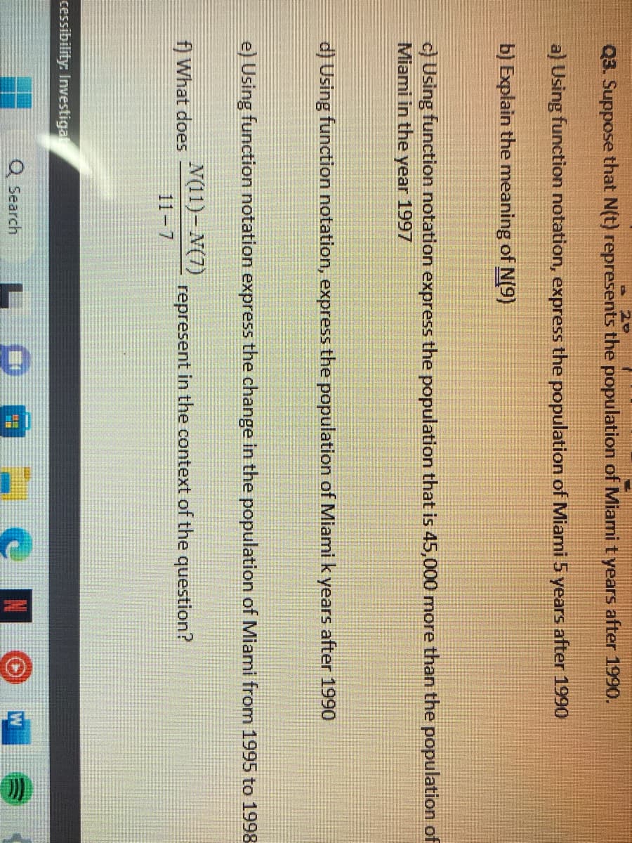 20
Q3. Suppose that N(t) represents the population of Miami t years after 1990.
a) Using function notation, express the population of Miami 5 years after 1990
b) Explain the meaning of N(9)
c) Using function notation express the population that is 45,000 more than the population of
Miami in the year 1997
d) Using function notation, express the population of Miami k years after 1990
e) Using function notation express the change in the population of Miami from 1995 to 1998-
N(11)-N(7)
11-7
f) What does
cessibility: Investigat
Q Search
represent in the context of the question?
無鎖
H