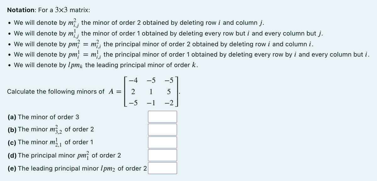 Notation: For a 3x3 matrix:
• We will denote by m², the minor of order 2 obtained by deleting row i and column j.
• We will denote by m; the minor of order 1 obtained by deleting every row but i and every column but j.
• We will denote by pm² = m², the principal minor of order 2 obtained by deleting row i and column i.
• We will denote by pm = m; the principal minor of order 1 obtained by deleting every row by i and every column but i.
• We will denote by 1pmk the leading principal minor of order k.
Calculate the following minors of A
=
−4 -5 -5
2
1
5
−5 -1
-2
(a) The minor of order 3
(b) The minor m32 of order 2
(c) The minor m₁ of order 1
(d) The principal minor pm² of order 2
(e) The leading principal minor 1pm2 of order 2
L