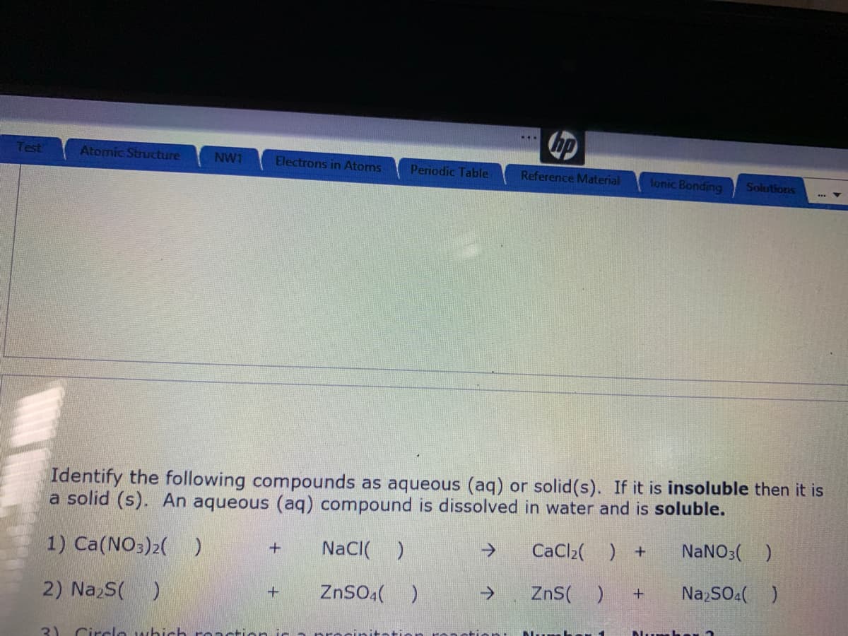 Test
Atomic Structure
NW1
Electrons in Atoms
Periodic Table
Reference Material
lonic Bonding
Solutions
Identify the following compounds as aqueous (aq) or solid(s). If it is insoluble then it is
a solid (s). An aqueous (aq) compound is dissolved in water and is soluble.
1) Ca(NO3)2( )
NaCI( )
->
CaCl2( ) +
NANO3( )
ZnSO4()
->
ZnS(
Na,SO.( )
2) NazS(
Dlumher n
3)
Circlo which roaction
