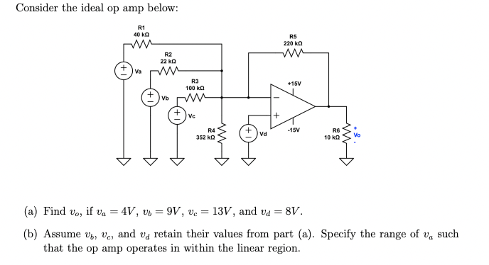 Consider the ideal op amp below:
R1
40 k
+ va
R2
22 k0
Vb
R3
100 k
ww
+ve
R4
352 kQ
Vd
R5
220 k
ww
+15V
-15V
R6
10 kQ
(a) Find vo, if va = 4V, Ub = 9V, Vc = 13V, and va = 8V.
(b) Assume vb, Ve, and va retain their values from part (a). Specify the range of v, such
that the op amp operates in within the linear region.