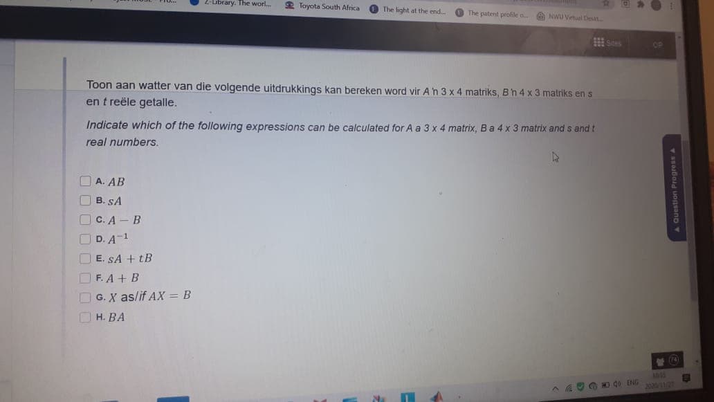 Z-Library. Thie worl.
2 Toyota South Africa
O The light at the end.
O The patent profile o ANWU Vitual Dest
田s
Toon aan watter van die volgende uitdrukkings kan bereken word vir Ah 3 x 4 matriks, Bh4 x 3 matriks en s
en t reële getalle.
Indicate which of the following expressions can be calculated for A a 3 x 4 matrix, Ba 4 x 3 matrix and s and t
real numbers.
A. AB
O B. SA
O C. A - B
OD. A-1
E. SA + tB
O F. A + B
O G. X as/if AX = B
O H. BA
營(4
A A OO O d0 ENG
20/
A Question Progress A
