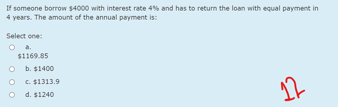 If someone borrow $4000 with interest rate 4% and has to return the loan with equal payment in
4 years. The amount of the annual payment is:
Select one:
а.
$1169.85
b. $1400
c. $1313.9
d. $1240
