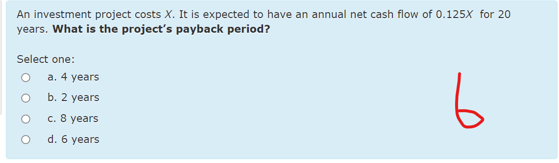 An investment project costs X. It is expected to have an annual net cash flow of 0.125X for 20
years. What is the project's payback period?
Select one:
6
а. 4 years
b. 2 years
c. 8 years
d. 6 years
