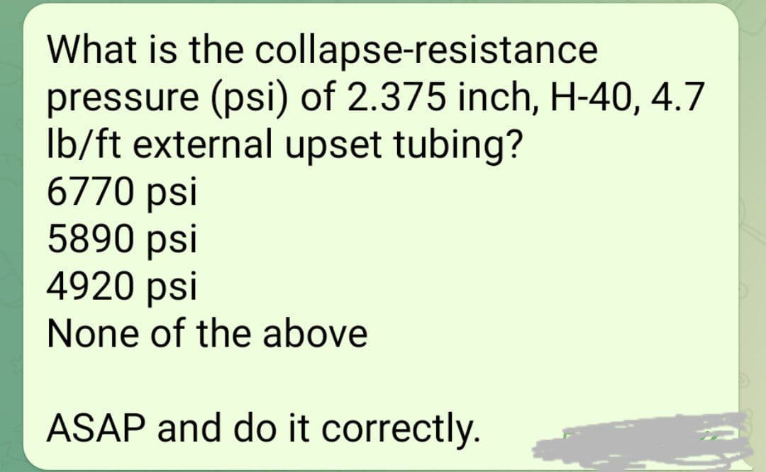 What is the collapse-resistance
pressure (psi) of 2.375 inch, H-40, 4.7
Ib/ft external upset tubing?
6770 psi
5890 psi
4920 psi
None of the above
ASAP and do it correctly.
