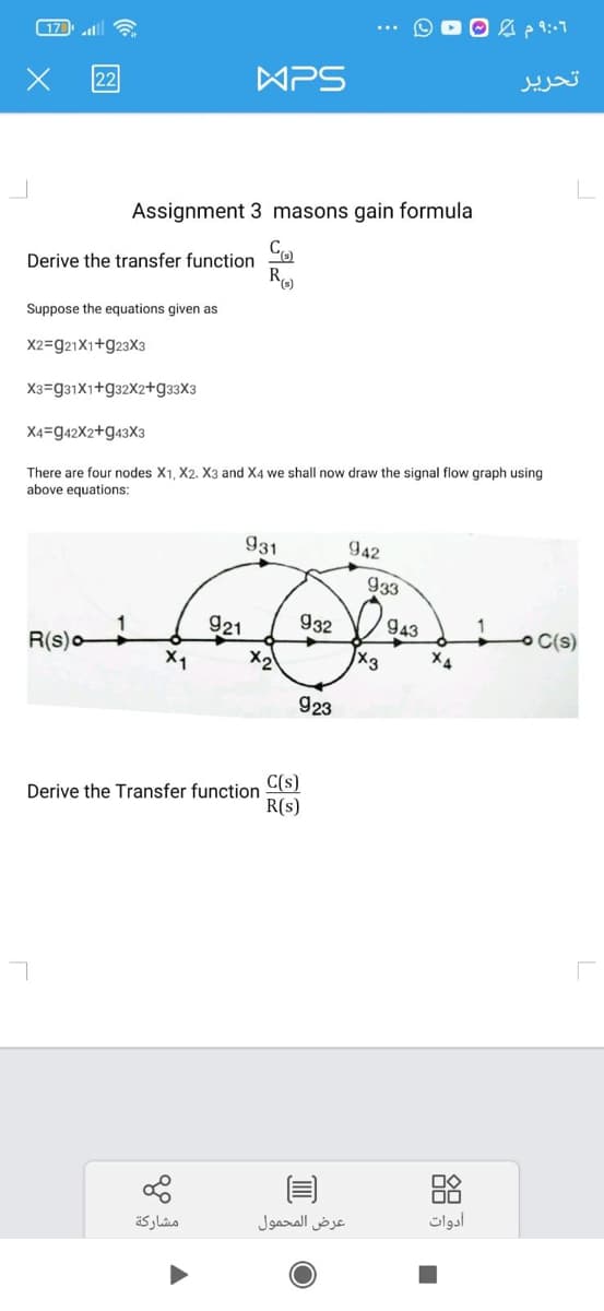 17
all
APS
تحریر
22
Assignment 3 masons gain formula
Co
Derive the transfer function
R
Suppose the equations given as
X2=921X1+923X3
X3=g31X1+g32X2+g33X3
X4=942X2+943X3
There are four nodes X1, X2. X3 and X4 we shall now draw the signal flow graph using
above equations:
931
942
933
921
932
943
O C(s)
R(s)o
X3
X1
X2
X4
923
C(s)
Derive the Transfer function
R(s)
مشاركة
عرض المحمول
أدوات
