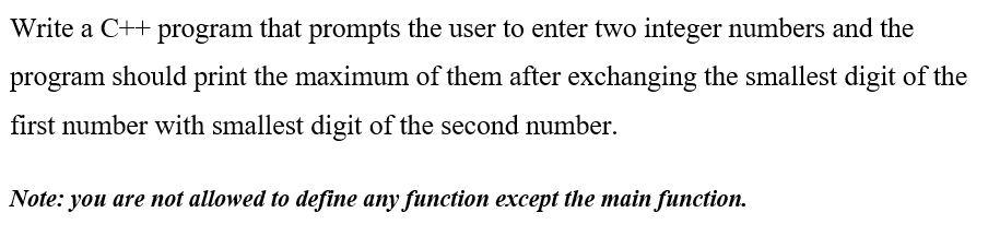 Write a C++ program that prompts the user to enter two integer numbers and the
program should print the maximum of them after exchanging the smallest digit of the
first number with smallest digit of the second number.
Note: you are not allowed to define any function except the main function.
