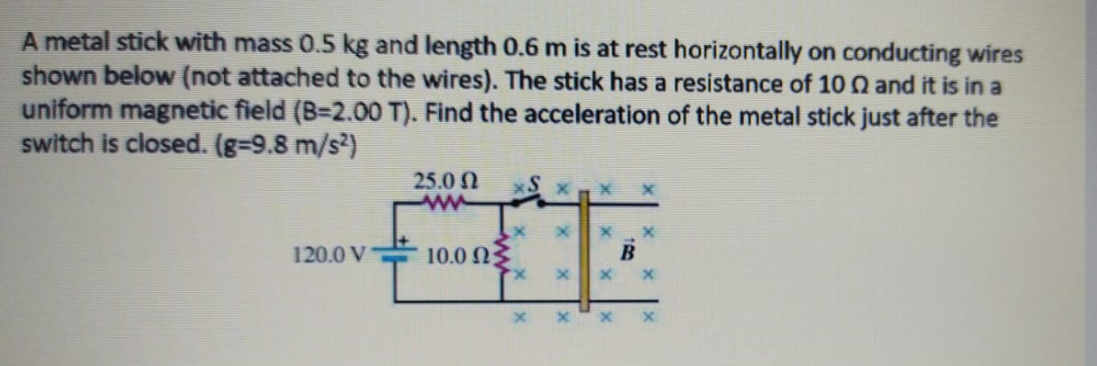 A metal stick with mass 0.5 kg and length 0.6 m is at rest horizontally on conducting wires
shown below (not attached to the wires). The stick has a resistance of 10 Q and it is in a
uniform magnetic field (B=2.00 T). Find the acceleration of the metal stick just after the
switch is closed. (g=9.8 m/s²)
25.0 N
ww
120.0 V
10.0 N3
