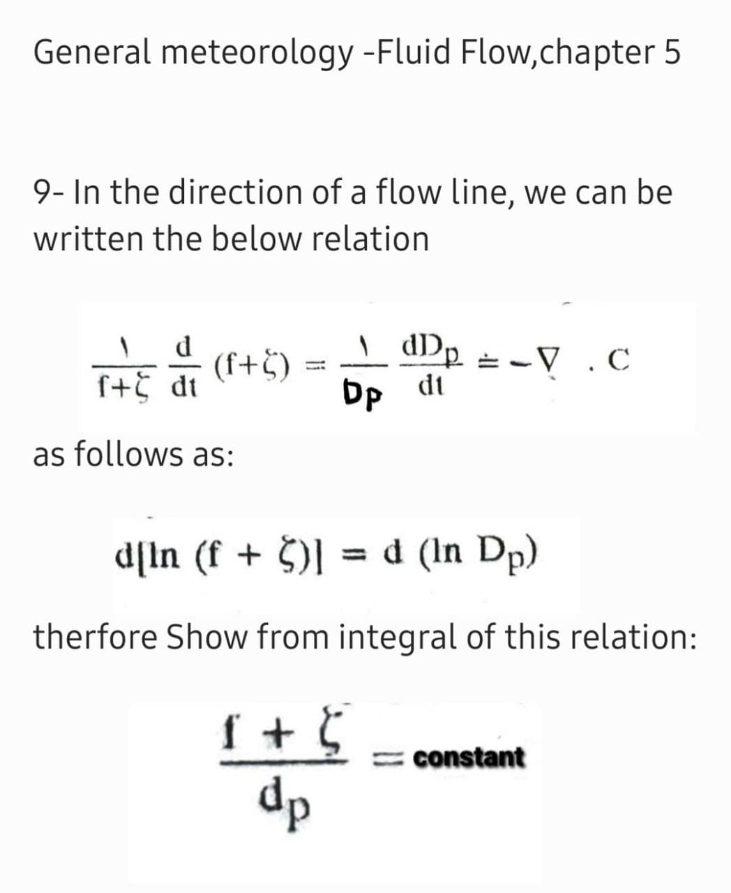 General meteorology -Fluid Flow,chapter 5
9- In the direction of a flow line, we can be
written the below relation
d
I+5 di (f+5)
=-V .C
dt
as follows as:
d[In (f + $)] = d (In Dp)
%3D
therfore Show from integral of this relation:
f + 5
dp
= constant
