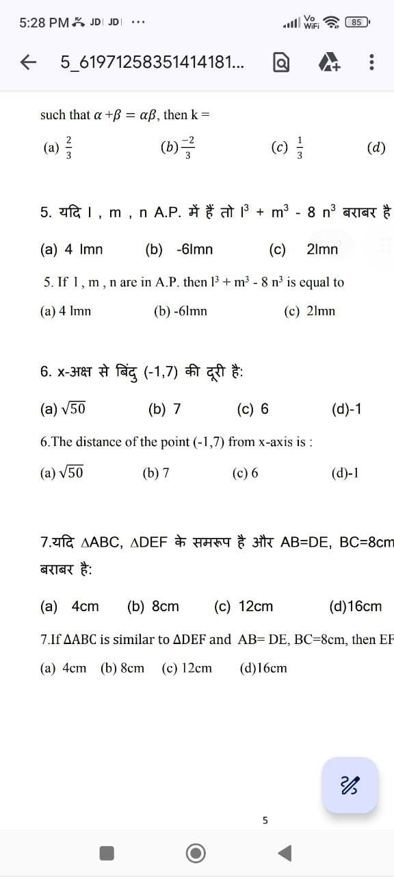 5:28 PM JD JD...
5_61971258351414181...
such that a +B= aß, then k =
(b)
2
3
Vo
all WiFi
5. यदि | m
n A.P. में हैं तो 3
"
(a) 4 Imn
(b) -6lmn
(c)
5. If 1, m, n are in A.P. then 1³+ m³ - 8 n³ is equal to
(a) 4 lmn
(b) -6lmn
(c) 21mm
(c)
+ m³
5
8 n3 बराबर है
21mn
6. x - अक्ष से बिंदु ( 1,7) की दूरी है:
(a) √50
(b) 7
(c) 6
6. The distance of the point (-1,7) from x-axis is :
(a) √50
(b) 7
(c) 6
85
(d)-1
(d)-1
(d)
7. AABC, ADEF & AB=DE, BC=8cm
बराबर है:
(a) 4cm (b) 8cm (c) 12cm
(d) 16cm
7.If AABC is similar to ADEF and AB= DE, BC-8cm, then EF
(a) 4cm (b) 8cm
(c) 12cm
(d)16cm
2