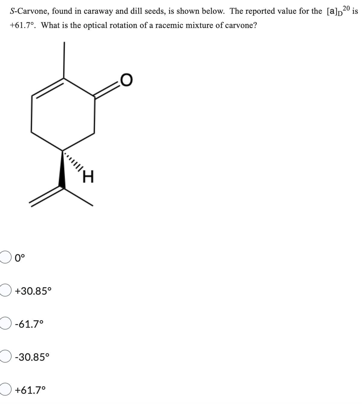 S-Carvone, found in caraway and dill seeds, is shown below. The reported value for the [a]20 is
+61.7°. What is the optical rotation of a racemic mixture of carvone?
0°
+30.85°
-61.7°
-30.85°
+61.7°
****|||
H
O