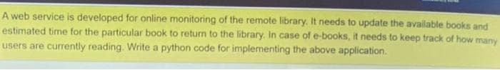 A web service is developed for online monitoring of the remote library. It needs to update the available books and
estimated time for the particular book to return to the library. In case of e-books, it needs to keep track of how many
users are currently reading. Write a python code for implementing the above application.
