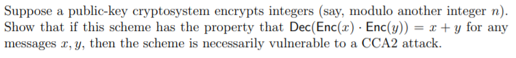 Suppose a public-key cryptosystem encrypts integers (say, modulo another integer n).
Show that if this scheme has the property that Dec(Enc(x) · Enc(y)) = x + y for any
messages x, y, then the scheme is necessarily vulnerable to a CCA2 attack.
