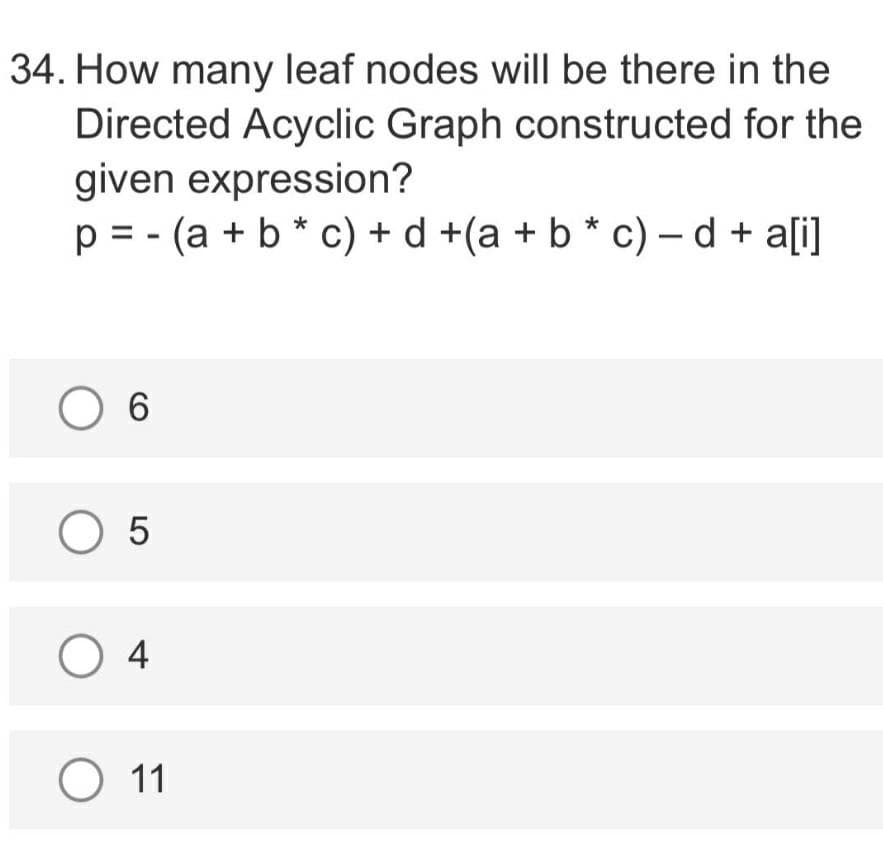 34. How many leaf nodes will be there in the
Directed Acyclic Graph constructed for the
given expression?
p = - (a + b * c) + d +(a + b * c) – d + a[i]
O 6
O 5
O 4
O 11
