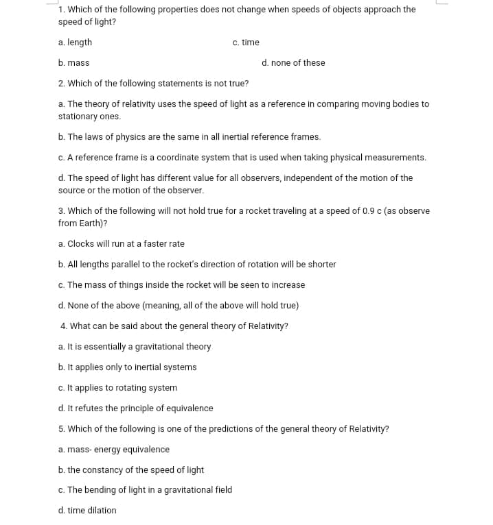 1. Which of the following properties does not change when speeds of objects approach the
speed of light?
a. length
c. time
b. mass
d. none of these
2. Which of the following statements is not true?
a. The theory of relativity uses the speed of light as a reference in comparing moving bodies to
stationary ones.
b. The laws of physics are the same in all inertial reference frames.
c. A reference frame is a coordinate system that is used when taking physical measurements.
d. The speed of light has different value for all observers, independent of the motion of the
source or the motion of the observer.
3. Which of the following will not hold true for a rocket traveling at a speed of 0.9 c (as observe
from Earth)?
a. Clocks will run at a faster rate
b. All lengths parallel to the rocket's direction of rotation will be shorter
c. The mass of things inside the rocket will be seen to increase
d. None of the above (meaning, all of the above will hold true)
4. What can be said about the general theory of Relativity?
a. It is essentially a gravitational theory
b. It applies only to inertial systems
c. It applies to rotating system
d. It refutes the principle of equivalence
5. Which of the following is one of the predictions of the general theory of Relativity?
a. mass- energy equivalence
b. the constancy of the speed of light
c. The bending of light in a gravitational field
d. time dilation
