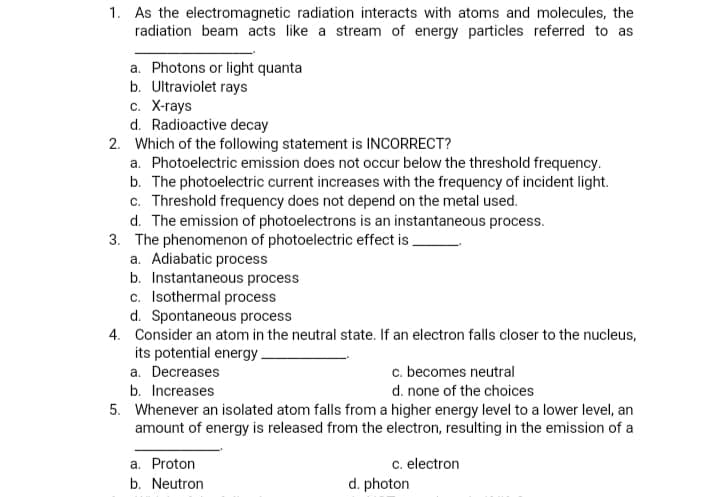 1. As the electromagnetic radiation interacts with atoms and molecules, the
radiation beam acts like a stream of energy particles referred to as
a. Photons or light quanta
b. Ultraviolet rays
с. Х-гаys
d. Radioactive decay
2. Which of the following statement is INCORRECT?
a. Photoelectric emission does not occur below the threshold frequency.
b. The photoelectric current increases with the frequency of incident light.
c. Threshold frequency does not depend on the metal used.
d. The emission of photoelectrons is an instantaneous process.
3. The phenomenon of photoelectric effect is.
a. Adiabatic process
b. Instantaneous process
c. Isothermal process
d. Spontaneous process
4. Consider an atom in the neutral state. If an electron falls closer to the nucleus,
its potential energy.
a. Decreases
b. Increases
5. Whenever an isolated atom falls from a higher energy level to a lower level, an
amount of energy is released from the electron, resulting in the emission of a
c. becomes neutral
d. none of the choices
a. Proton
b. Neutron
c. electron
d. photon
