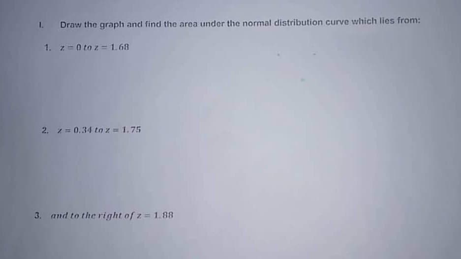 1. Draw the graph and find the area under the normal distribution curve which lies from:
1. z=0 to z= 1.68
2. z= 0.34 to z = 1.75
3. and to the right of z= 1.88