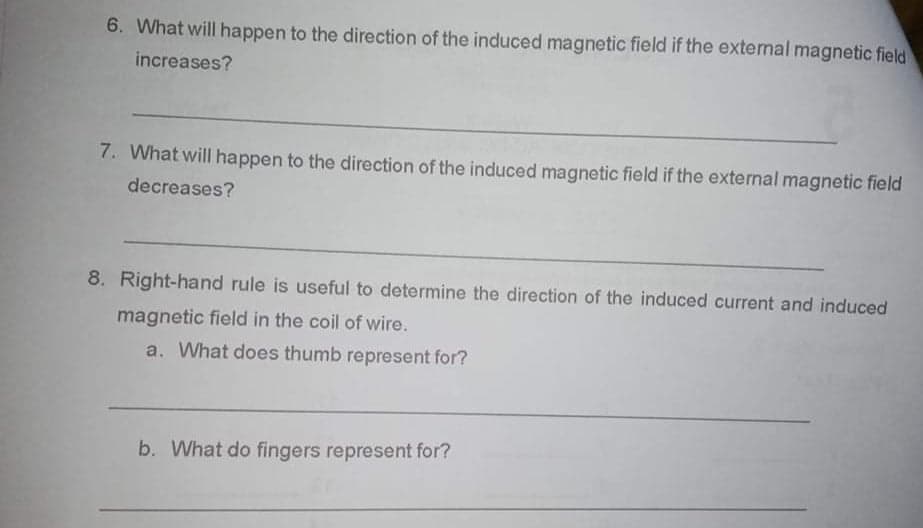 6. What will happen to the direction of the induced magnetic field if the external magnetic field
increases?
7. What will happen to the direction of the induced magnetic field if the external magnetic field
decreases?
8. Right-hand rule is useful to determine the direction of the induced current and induced
magnetic field in the coil of wire.
a. What does thumb represent for?
b. What do fingers represent for?
