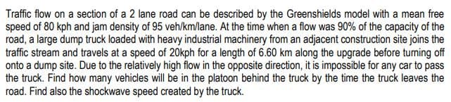 Traffic flow on a section of a 2 lane road can be described by the Greenshields model with a mean free
speed of 80 kph and jam density of 95 veh/km/lane. At the time when a flow was 90% of the capacity of the
road, a large dump truck loaded with heavy industrial machinery from an adjacent construction site joins the
traffic stream and travels at a speed of 20kph for a length of 6.60 km along the upgrade before turning off
onto a dump site. Due to the relatively high flow in the opposite direction, it is impossible for any car to pass
the truck. Find how many vehicles will be in the platoon behind the truck by the time the truck leaves the
road. Find also the shockwave speed created by the truck.
