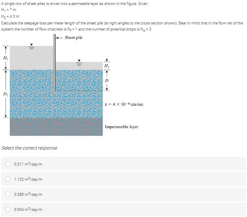 A single row of sheet piles is driven into a permeable layer as shown in the figure. Given:
H, = 7 m
H2 = 4.3 m
Calculate the seepage loss per meter length of the sheet pile (at right angles to the cross section shown). Bear in mind that in the flow net of the
system the number of flow channels is Nf = 1 and the number of potential drops is N, = 3.
Sheet pile
H1
H2
D1
k = 4 x 10-4 cm/sec
Impermeable layer
Select the correct response:
0.311 m/day/m
1.132 m3/day/m
0.388 m/day/m
0.054 m/day/m
