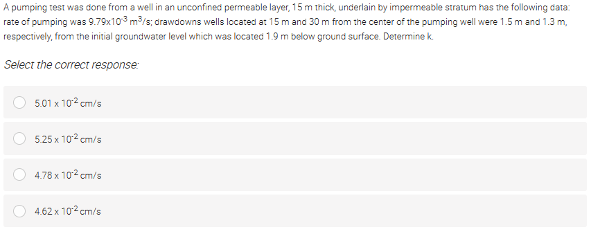 A pumping test was done from a well in an unconfined permeable layer, 15 m thick, underlain by impermeable stratum has the following data:
rate of pumping was 9.79x103 m3/s; drawdowns wells located at 15 m and 30 m from the center of the pumping well were 1.5 m and 1.3 m,
respectively, from the initial groundwater level which was located 1.9 m below ground surface. Determine k.
Select the correct response:
5.01 x 102 cm/s
5.25 x 102 cm/s
4.78 x 102 cm/s
4.62 x 102 cm/s
