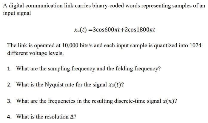 A digital communication link carries binary-coded words representing samples of an
input signal
Xa(t) =3cos600nt+2cos1800nt
The link is operated at 10,000 bits/s and each input sample is quantized into 1024
different voltage levels.
1. What are the sampling frequency and the folding frequency?
2. What is the Nyquist rate for the signal xa(t)?
3. What are the frequencies in the resulting discrete-time signal x(n)?
4. What is the resolution A?
