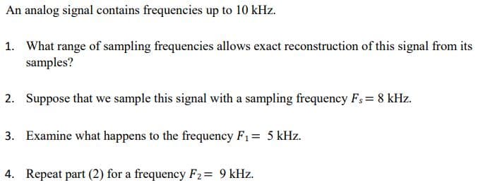 An analog signal contains frequencies up to 10 kHz.
1. What range of sampling frequencies allows exact reconstruction of this signal from its
samples?
2. Suppose that we sample this signal with a sampling frequency Fs = 8 kHz.
3. Examine what happens to the frequency F1= 5 kHz.
4. Repeat part (2) for a frequency F2= 9 kHz.
