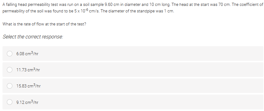 A falling head permeability test was run on a soil sample 9.60 cm in diameter and 10 cm long. The head at the start was 70 cm. The coefficient of
permeability of the soil was found to be 5 x 10-6 cm/s. The diameter of the standpipe was 1 cm.
What is the rate of flow at the start of the test?
Select the correct response:
6.08 cm/hr
11.73 cm/hr
15.83 cm3/hr
9.12 cm/hr
