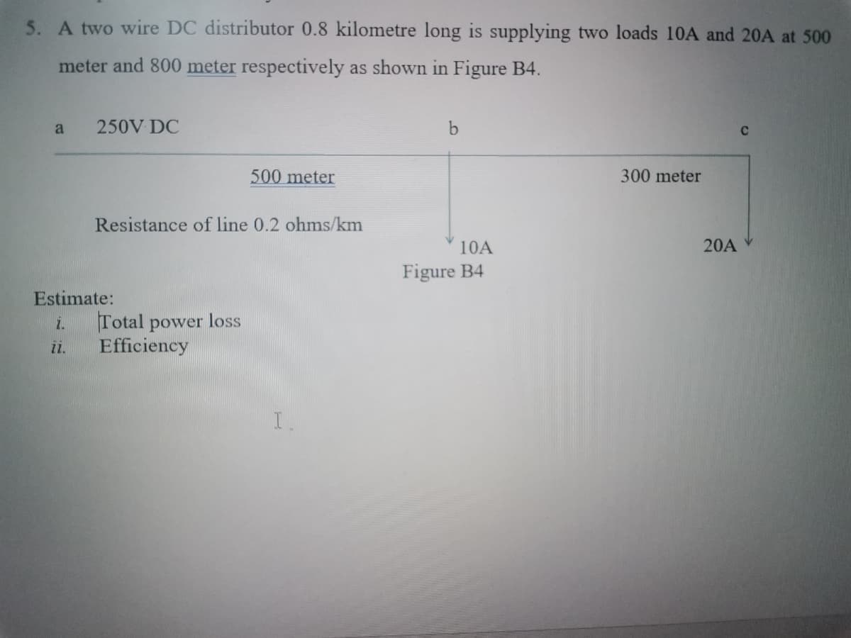 5. A two wire DC distributor 0.8 kilometre long is supplying two loads 10A and 20A at 500
meter and 800 meter respectively as shown in Figure B4.
a
250V DC
500meter
300 meter
Resistance of line 0.2 ohms/km
10A
20A
Figure B4
Estimate:
Total power loss
Efficiency
i.
1.
I.
